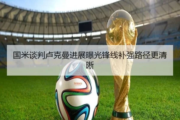 国米谈判卢克曼进展曝光锋线补强路径更清晰